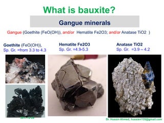 What is bauxite?
Gangue (Goethite (FeO(OH)), and/or Hematite Fe2O3; and/or Anatase TiO2 )
Hematite Fe2O3
Sp. Gr. =4.9-5.3
Gangue minerals
Anatase TiO2
Sp. Gr. =3.9 – 4.2
Goethite (FeO(OH)),
Sp. Gr. =from 3.3 to 4.3
26
-
12
-
2011
Dr. Hussin Ahmed, hussien135@gmail.com
 