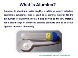 What is Alumina?
Alumina, is aluminum oxide (Al2O3), a white or nearly colorless
crystalline substance that is used as a starting material for the
production of aluminum metal. It also serves as the raw material
for a broad range of advanced ceramic products and as an active
agent in chemical processing.
Dr. Hussin Ahmed, hussien135@gmail.com
 