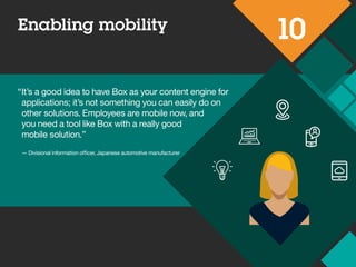 Enabling mobility
10
“It’s a good idea to have Box as your content engine for
applications; it’s not something you can easily do on
other solutions. Employees are mobile now, and
you need a tool like Box with a really good
mobile solution.”
— Divisional information officer,
Japanese automotive manufacturer
 