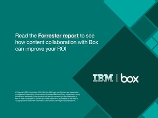 Read the Forrester report to see
how content collaboration with Box
can improve your ROI
© Copyright IBM Corporation 2016. IBM, the IBM logo, and ibm.com are trademarks
or registered trademarks of International Business Machines Corp., registered in many
jurisdictions worldwide. Other product and service names might be trademarks of
IBM or other companies. A current list of IBM trademarks is available on the Web at
“Copyright and trademark information” at www.ibm.com/legal/copytrade.shtml.
 