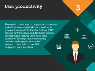 User productivity
3
The need to collaborate on projects, both internally
and with external stakeholders and vendors, is
growing. E-mail and File Transfer Protocol (FTP)
sites are far from secure and don’t offer the level
of collaborative features users need to be
productive. Box does. Box makes it easy
to upload and organize all your files.
View and collaborate on over 200
file types in just a few clicks.
 
