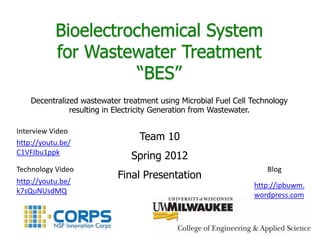 Bioelectrochemical System
           for Wastewater Treatment
                      “BES”
    Decentralized wastewater treatment using Microbial Fuel Cell Technology
               resulting in Electricity Generation from Wastewater.

Interview Video
http://youtu.be/
                                  Team 10
C1VFJbu1ppk
                               Spring 2012
Technology Video                                                     Blog
http://youtu.be/
                            Final Presentation
                                                                 http://ipbuwm.
k7sQuNUsdMQ
                                                                 wordpress.com
 