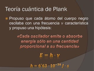 Teoría cuántica de Plank
   Propuso que cada átomo del cuerpo negro
    oscilaba con una frecuencia 𝜈 característica
    y propuso una hipótesis:
 