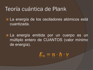 Teoría cuántica de Plank
   La energía de los osciladores atómicos está
    cuantizada.

   La energía emitida por un cuerpo es un
    múltiplo entero de CUANTOS (valor mínimo
    de energía).
 
