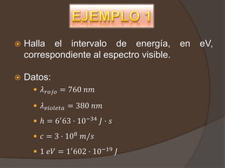    Halla el intervalo de energía, en      eV,
    correspondiente al espectro visible.

   Datos:
       𝜆 𝑟𝑜𝑗𝑜 = 760 𝑛𝑚

       𝜆 𝑣𝑖𝑜𝑙𝑒𝑡𝑎 = 380 𝑛𝑚

       ℎ = 6′ 63 · 10−34 𝐽 · 𝑠

       𝑐 = 3 · 108 𝑚/𝑠

       1 𝑒𝑉 = 1′ 602 · 10−19 𝐽
 