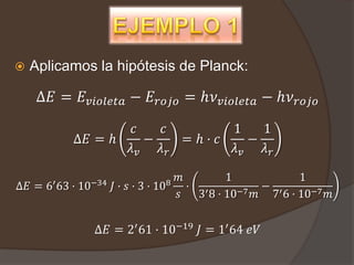    Aplicamos la hipótesis de Planck:

    Δ𝐸 = 𝐸 𝑣𝑖𝑜𝑙𝑒𝑡𝑎 − 𝐸 𝑟𝑜𝑗𝑜 = ℎ𝜈 𝑣𝑖𝑜𝑙𝑒𝑡𝑎 − ℎ𝜈 𝑟𝑜𝑗𝑜
                            𝑐    𝑐        1    1
             Δ𝐸 = ℎ            −    =ℎ· 𝑐    −
                            𝜆𝑣   𝜆𝑟       𝜆𝑣   𝜆𝑟

                                          𝑚         1             1
Δ𝐸 =   6′ 63 ·   10−34   𝐽· 𝑠·3   · 108     · ′       −7 𝑚
                                                           − ′
                                          𝑠   3 8 · 10      7 6 · 10−7 𝑚


                   Δ𝐸 = 2′ 61 · 10−19 𝐽 = 1′ 64 𝑒𝑉
 