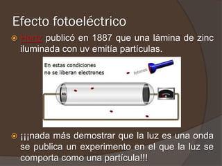 Efecto fotoeléctrico
   Hertz publicó en 1887 que una lámina de zinc
    iluminada con uv emitía partículas.




   ¡¡¡nada más demostrar que la luz es una onda
    se publica un experimento en el que la luz se
    comporta como una partícula!!!
 