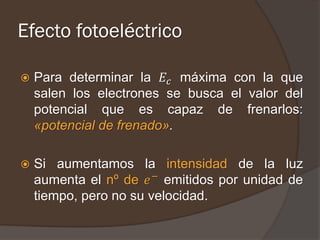 Efecto fotoeléctrico

   Para determinar la 𝐸 𝑐 máxima con la que
    salen los electrones se busca el valor del
    potencial que es capaz de frenarlos:
    «potencial de frenado».

   Si aumentamos la intensidad de la luz
    aumenta el nº de 𝑒 − emitidos por unidad de
    tiempo, pero no su velocidad.
 