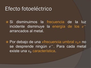 Efecto fotoeléctrico

   Si disminuimos la frecuencia de la luz
    incidente disminuye la energía de los 𝑒 −
    arrancados al metal.

   Por debajo de una «frecuencia umbral 𝜈0 » no
    se desprende ningún 𝑒 − . Para cada metal
    existe una 𝜈0 característica.
 