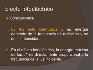 Efecto fotoeléctrico
   Conclusiones:

1. La   luz está cuantizada y su energía
    depende de la frecuencia de radiación y no
    de su intensidad.

2. En el efecto fotoeléctrico, la energía máxima
    de los 𝑒 − es directamente proporcional a la
    frecuencia de la luz incidente.
 