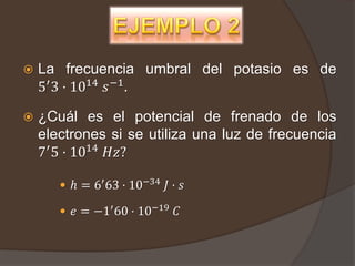    La frecuencia umbral del potasio es de
    5′ 3 · 1014 𝑠 −1 .

   ¿Cuál es el potencial de frenado de los
    electrones si se utiliza una luz de frecuencia
    7′ 5 · 1014 𝐻𝑧?

        ℎ = 6′ 63 · 10−34 𝐽 · 𝑠

        𝑒 = −1′ 60 · 10−19 𝐶
 