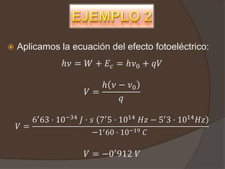    Aplicamos la ecuación del efecto fotoeléctrico:
                ℎ𝜈 = 𝑊 + 𝐸 𝑐 = ℎ𝜈0 + 𝑞𝑉

                          ℎ 𝜈 − 𝜈0
                       𝑉=
                              𝑞

       6′ 63 · 10−34 𝐽 · 𝑠 7′ 5 · 1014 𝐻𝑧 − 5′ 3 · 1014 𝐻𝑧
    𝑉=
                         −1′ 60 · 10−19 𝐶

                       𝑉 = −0′ 912 𝑉
 