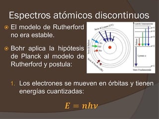 Espectros atómicos discontinuos
   El modelo de Rutherford
    no era estable.

   Bohr aplica la hipótesis
    de Planck al modelo de
    Rutherford y postula:

    1. Los electrones se mueven en órbitas y tienen
      energías cuantizadas:

                      𝑬 = 𝒏𝒉𝝂
 