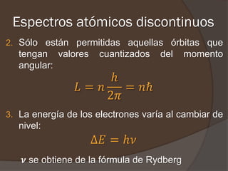 Espectros atómicos discontinuos
2. Sólo están permitidas aquellas órbitas que
   tengan valores    cuantizados    del     momento
   angular:
                     ℎ
                𝐿= 𝑛    = 𝑛ℏ
                     2𝜋
3. La energía de los electrones varía al cambiar de
   nivel:
                    Δ𝐸 = ℎ𝜈
    𝝂 se obtiene de la fórmula de Rydberg
 
