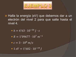    Halla la energía (eV) que debemos dar a un
    electrón del nivel 2 para que salte hasta el
    nivel 4.

       ℎ = 6′ 63 · 10−34 𝐽 · 𝑠

       𝑅 = 1′ 09677 · 107 𝑚−1

       𝑐 = 3 · 108 𝑚/𝑠

       1 𝑒𝑉 = 1′ 602 · 10−19 𝐽
 