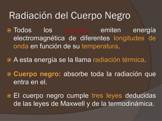 Radiación del Cuerpo Negro
   Todos     los   cuerpos    emiten     energía
    electromagnética de diferentes longitudes de
    onda en función de su temperatura.

   A esta energía se la llama radiación térmica.

   Cuerpo negro: absorbe toda la radiación que
    entra en el.

   El cuerpo negro cumple tres leyes deducidas
    de las leyes de Maxwell y de la termodinámica.
 