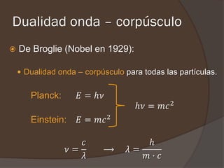 Dualidad onda – corpúsculo
   De Broglie (Nobel en 1929):

     Dualidad onda – corpúsculo para todas las partículas.


       Planck:      𝐸 = ℎ𝜈
                                    ℎ𝜈 = 𝑚𝑐 2
       Einstein:    𝐸 = 𝑚𝑐 2

                    𝑐                 ℎ
                 𝜈=        ⟶      𝜆=
                    𝜆                𝑚· 𝑐
 