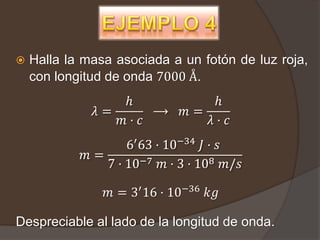    Halla la masa asociada a un fotón de luz roja,
    con longitud de onda 7000 Å.
                 ℎ               ℎ
              𝜆=      ⟶      𝑚=
                 𝑚· 𝑐           𝜆· 𝑐
                    6′ 63 · 10−34 𝐽 · 𝑠
             𝑚=
                7 · 10−7 𝑚 · 3 · 108 𝑚/𝑠

                𝑚 = 3′ 16 · 10−36 𝑘𝑔

Despreciable al lado de la longitud de onda.
 