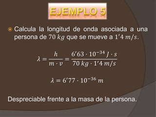    Calcula la longitud de onda asociada a una
    persona de 70 𝑘𝑔 que se mueve a 1′ 4 𝑚/𝑠.

               ℎ     6′ 63 · 10−34 𝐽 · 𝑠
           𝜆=      =
              𝑚· 𝑣   70 𝑘𝑔 · 1′ 4 𝑚/𝑠

                𝜆 = 6′ 77 · 10−36 𝑚

Despreciable frente a la masa de la persona.
 