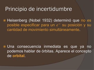 Principio de incertidumbre
   Heisenberg (Nobel 1932) determinó que no es
    posible especificar para un 𝑒 − su posición y su
    cantidad de movimiento simultáneamente.



   Una consecuencia inmediata es que ya no
    podemos hablar de órbitas. Aparece el concepto
    de orbital.
 
