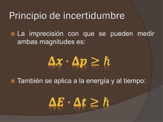 Principio de incertidumbre
   La imprecisión con que se pueden medir
    ambas magnitudes es:




   También se aplica a la energía y al tiempo:
 