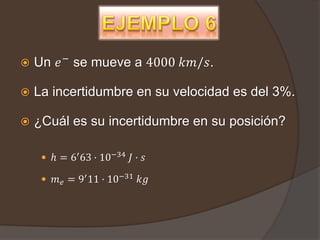    Un 𝑒 − se mueve a 4000 𝑘𝑚/𝑠.

   La incertidumbre en su velocidad es del 3%.

   ¿Cuál es su incertidumbre en su posición?

      ℎ = 6′ 63 · 10−34 𝐽 · 𝑠

      𝑚 𝑒 = 9′ 11 · 10−31 𝑘𝑔
 