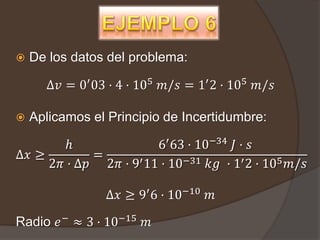    De los datos del problema:

      ∆𝑣 = 0′ 03 · 4 · 105 𝑚/𝑠 = 1′ 2 · 105 𝑚/𝑠

   Aplicamos el Principio de Incertidumbre:

       ℎ               6′ 63 · 10−34 𝐽 · 𝑠
∆𝑥 ≥        =
     2𝜋 · ∆𝑝 2𝜋 · 9′ 11 · 10−31 𝑘𝑔 · 1′ 2 · 105 𝑚/𝑠

                ∆𝑥 ≥ 9′ 6 · 10−10 𝑚

Radio 𝑒 − ≈ 3 · 10−15 𝑚
 