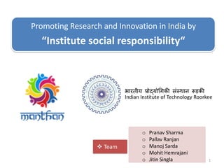 1
Indian Institute of Technology Roorkee
भारतीय प्रोद्योगिकी संस्थान रूड़की
Promoting Research and Innovation in India by
“Institute social responsibility“
 Team
o Pranav Sharma
o Pallav Ranjan
o Manoj Sarda
o Mohit Hemrajani
o Jitin Singla
 