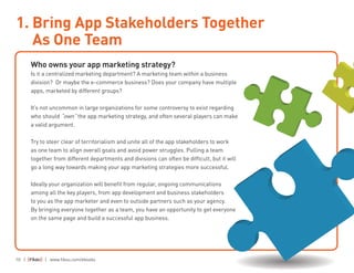 10 | | www.fiksu.com/ebooks
Who owns your app marketing strategy?
Is it a centralized marketing department? A marketing team within a business
division? Or maybe the e-commerce business? Does your company have multiple
apps, marketed by different groups?
It’s not uncommon in large organizations for some controversy to exist regarding
who should “own” the app marketing strategy, and often several players can make
a valid argument.
Try to steer clear of territorialism and unite all of the app stakeholders to work
as one team to align overall goals and avoid power struggles. Pulling a team
together from different departments and divisions can often be difficult, but it will
go a long way towards making your app marketing strategies more successful.
Ideally your organization will benefit from regular, ongoing communications
among all the key players, from app development and business stakeholders
to you as the app marketer and even to outside partners such as your agency.
By bringing everyone together as a team, you have an opportunity to get everyone
on the same page and build a successful app business.
1. Bring App Stakeholders Together
As One Team
 