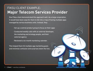 11 | | www.fiksu.com/ebooks
One Fiksu client demonstrated this approach well. As a large corporation,
it would have been easy for them to fall into a trap of having multiple apps
managed by various business units. Instead, they:
	 · Set up a central product group to focus on their apps
	 · Conducted weekly calls with an external developer,
the marketing and strategy people, and their
external agency
	 · Reviewed a six-month marketing calendar.
This helped them hit multiple app marketing goals
and minimize confusion and surprises down the line.
FIKSU CLIENT EXAMPLE:
Major Telecom Services Provider
 
