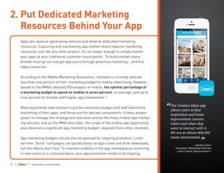 12 | | www.fiksu.com/ebooks
Apps are revenue-generating vehicles and deserve dedicated marketing
resources. Capturing and maintaining app market share requires marketing
resources, just like any other product. It’s no longer enough to simply market
your apps at your traditional customer touch points. To build market share,
brands must go out and get app users through proactive marketing – and this
takes resources.
According to the Mobile Marketing Association, marketers currently allocate
less than one percent of their marketing budget to mobile advertising. However,
based on the MMA’s detailed ROI analysis of mobile, the optimal percentage of
a marketing budget to spend on mobile is seven percent, on average, and up to
nine percent for brands with higher app involvement.13
Many big brands have started to put the necessary budget and staff behind the
marketing of their apps, and those are the two key components. It takes people
power to manage the strategy and execution across the many mobile app market-
ing vehicles, and as the MMA describes, the scope of the mobile app opportunity
also deserves a significant app marketing budget, separate from other channels.
App marketing budgets should also be planned for ongoing promotion. Limit-
ed-time “burst” campaigns can quickly boost an app’s rank and drive downloads,
but the effects don’t last. To maintain visibility in the app marketplaces and bring
in new users on a continual basis, your app promotion needs to be ongoing.
2. Put Dedicated Marketing
Resources Behind Your App
The Creative Ideas app
allows users to find
inspiration and home
improvement content
where and when they
want to interact with it.
We are at almost 800,000
issues downloaded.
-- Sandy Culver,
Consumer Marketing Director,
Lowe’s Home Improvement 14
“
”
 
