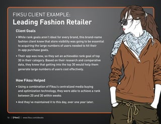14 | | www.fiksu.com/ebooks
Client Goals
• While rank goals aren’t ideal for every brand, this brand-name
fashion client knew that store visibility was going to be essential
to acquiring the large numbers of users needed to hit their
in-app purchase goals.
• Their app was new, so they set an achievable rank goal of top
30 in their category. Based on their research and comparative
data, they knew that getting into the top 30 would help them
generate large numbers of users cost effectively.
How Fiksu Helped
• Using a combination of Fiksu’s centralized media buying
and optimization technology, they were able to achieve a rank
between 20 and 30 within weeks
• And they’ve maintained it to this day, over one year later.
FIKSU CLIENT EXAMPLE:
Leading Fashion Retailer
 