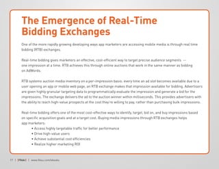 17 | | www.fiksu.com/ebooks
The Emergence of Real-Time
Bidding Exchanges
One of the more rapidly growing developing ways app marketers are accessing mobile media is through real time
bidding (RTB) exchanges.
Real-time bidding gives marketers an effective, cost-efficient way to target precise audience segments --
one impression at a time. RTB achieves this through online auctions that work in the same manner as bidding
on AdWords.
RTB systems auction media inventory on a per-impression basis: every time an ad slot becomes available due to a
user opening an app or mobile web page, an RTB exchange makes that impression available for bidding. Advertisers
are given highly granular targeting data to programmatically evaluate the impression and generate a bid for the
impressions. The exchange delivers the ad to the auction winner within milliseconds. This provides advertisers with
the ability to reach high-value prospects at the cost they’re willing to pay, rather than purchasing bulk impressions.
Real-time bidding offers one of the most cost-effective ways to identify, target, bid on, and buy impressions based
on specific acquisition goals and at a target cost. Buying media impressions through RTB exchanges helps
app marketers:
	 • Access highly targetable traffic for better performance
	 • Drive high-value users
	 • Achieve substantial cost efficiencies
	 • Realize higher marketing ROI
 