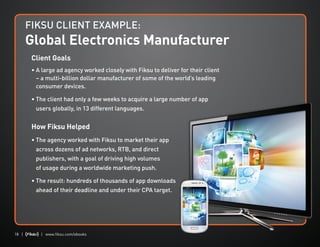 18 | | www.fiksu.com/ebooks
Client Goals
• A large ad agency worked closely with Fiksu to deliver for their client
– a multi-billion dollar manufacturer of some of the world’s leading
consumer devices.
• The client had only a few weeks to acquire a large number of app
users globally, in 13 different languages.
How Fiksu Helped
• The agency worked with Fiksu to market their app
across dozens of ad networks, RTB, and direct
publishers, with a goal of driving high volumes
of usage during a worldwide marketing push.
• The result: hundreds of thousands of app downloads
ahead of their deadline and under their CPA target.
FIKSU CLIENT EXAMPLE:
Global Electronics Manufacturer
 