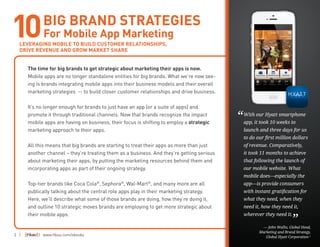 2 | | www.fiksu.com/ebooks
The time for big brands to get strategic about marketing their apps is now.
Mobile apps are no longer standalone entities for big brands. What we’re now see-
ing is brands integrating mobile apps into their business models and their overall
marketing strategies -- to build closer customer relationships and drive business.
It’s no longer enough for brands to just have an app (or a suite of apps) and
promote it through traditional channels. Now that brands recognize the impact
mobile apps are having on business, their focus is shifting to employ a strategic
marketing approach to their apps.
All this means that big brands are starting to treat their apps as more than just
another channel – they’re treating them as a business. And they’re getting serious
about marketing their apps, by putting the marketing resources behind them and
incorporating apps as part of their ongoing strategy.
Top-tier brands like Coca Cola®
, Sephora®
, Wal-Mart®
, and many more are all
publically talking about the central role apps play in their marketing strategy.
Here, we’ll describe what some of those brands are doing, how they’re doing it,
and outline 10 strategic moves brands are employing to get more strategic about
their mobile apps.
BIG BRAND STRATEGIES
For Mobile App Marketing
LEVERAGING MOBILE TO BUILD CUSTOMER RELATIONSHIPS,
DRIVE REVENUE AND GROW MARKET SHARE
With our Hyatt smartphone
app, it took 10 weeks to
launch and three days for us
to do our first million dollars
of revenue. Comparatively,
it took 11 months to achieve
that following the launch of
our mobile website. What
mobile does—especially the
app—is provide consumers
with instant gratification for
what they need, when they
need it, how they need it,
wherever they need it.
— John Wallis, Global Head,
Marketing and Brand Strategy,
Global Hyatt Corporation 1
“
”
10
 