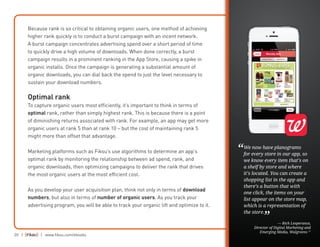 20 | | www.fiksu.com/ebooks
Because rank is so critical to obtaining organic users, one method of achieving
higher rank quickly is to conduct a burst campaign with an incent network.
A burst campaign concentrates advertising spend over a short period of time
to quickly drive a high volume of downloads. When done correctly, a burst
campaign results in a prominent ranking in the App Store, causing a spike in
organic installs. Once the campaign is generating a substantial amount of
organic downloads, you can dial back the spend to just the level necessary to
sustain your download numbers.
Optimal rank
To capture organic users most efficiently, it’s important to think in terms of
optimal rank, rather than simply highest rank. This is because there is a point
of diminishing returns associated with rank. For example, an app may get more
organic users at rank 5 than at rank 10 – but the cost of maintaining rank 5
might more than offset that advantage.
Marketing platforms such as Fiksu’s use algorithms to determine an app’s
optimal rank by monitoring the relationship between ad spend, rank, and
organic downloads, then optimizing campaigns to deliver the rank that drives
the most organic users at the most efficient cost.
As you develop your user acquisition plan, think not only in terms of download
numbers, but also in terms of number of organic users. As you track your
advertising program, you will be able to track your organic lift and optimize to it.
We now have planograms
for every store in our app, so
we know every item that’s on
a shelf by store and where
it’s located. You can create a
shopping list in the app and
there’s a button that with
one click, the items on your
list appear on the store map,
which is a representation of
the store.
— Rich Lesperance,
Director of Digital Marketing and
Emerging Media, Walgreens 17
“
”
 