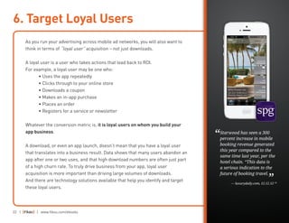 22 | | www.fiksu.com/ebooks
As you run your advertising across mobile ad networks, you will also want to
think in terms of “loyal user” acquisition – not just downloads.
A loyal user is a user who takes actions that lead back to ROI.
For example, a loyal user may be one who:
	 • Uses the app repeatedly
	 • Clicks through to your online store
	 • Downloads a coupon
	 • Makes an in-app purchase
	 • Places an order
	 • Registers for a service or newsletter
Whatever the conversion metric is, it is loyal users on whom you build your
app business.
A download, or even an app launch, doesn’t mean that you have a loyal user
that translates into a business result. Data shows that many users abandon an
app after one or two uses, and that high download numbers are often just part
of a high churn rate. To truly drive business from your app, loyal user
acquisition is more important than driving large volumes of downloads.
And there are technology solutions available that help you identify and target
these loyal users.
6. Target Loyal Users
Starwood has seen a 300
percent increase in mobile
booking revenue generated
this year compared to the
same time last year, per the
hotel chain. “This data is
a serious indication to the
future of booking travel.
— luxurydaily.com, 12.12.12 18
“
”
 