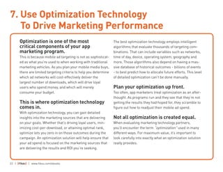 23 | | www.fiksu.com/ebooks
Optimization is one of the most
critical components of your app
marketing program.
This is because mobile ad targeting is not as sophisticat-
ed as what you’re used to when working with traditional
marketing vehicles. As you plan your mobile media buys,
there are limited targeting criteria to help you determine
which ad networks will cost-effectively deliver the
largest number of downloads, which will drive loyal
users who spend money, and which will merely
consume your budget.
This is where optimization technology
comes in.
With optimization technology, you can gain detailed
insights into the marketing sources that are delivering
on your goals. Whether that’s driving loyal users, min-
imizing cost-per-download, or attaining optimal rank,
optimize lets you zero in on those outcomes during the
campaign. An optimization solution will help ensure that
your ad spend is focused on the marketing sources that
are delivering the results and ROI you’re seeking.
The best optimization technology employs intelligent
algorithms that evaluate thousands of targeting com-
binations. That can include variables such as networks,
time of day, device, operating system, geography and
more. Those algorithms also depend on having a mas-
sive database of historical outcomes - billions of events
- to best predict how to allocate future efforts. This level
of detailed optimization can’t be done manually.
Plan your optimization up front.
Too often, app marketers treat optimization as an after-
thought. As programs run and they see that they’re not
getting the results they had hoped for, they scramble to
figure out how to readjust their mobile ad spend.
Not all optimization is created equal.
When evaluating marketing technology partners,
you’ll encounter the term “optimization” used in many
different ways. For maximum value, it’s important to
look carefully into exactly what an optimization solution
really provides.
7. Use Optimization Technology
To Drive Marketing Performance
 