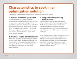 24 | | www.fiksu.com/ebooks
Characteristics to seek in an
optimization solution
1. Provides automated optimization
As your campaigns are running, automated
optimization technology feeds performance data into
an optimization engine automatically, and uses
algorithms to optimize media buys based on the best
price/performance results. Report-based solutions
simply tell you which ad networks are performing
the best, leaving you to analyze large amounts of
data and take action to adjust your buying plans
across multiple networks.
2. Optimizes on post-download events
Rather than optimizing based on download data, the
solution should be able to track post-download user
events, such as the loyal user events we described in
strategy #6. This helps ensure that media spend is
allocated to the sources that are truly driving
business results.
3. Integrated with ad tracking
and attribution
Data obtained through ad tracking software or
network dashboards isn’t immediately actionable,
due to the manual nature of the data analysis.
They don’t build in any algorithms that make
optimization decisions, such as what media is most
cost-effective, how to bid, or how to manage volume
and budget.
Unlike manual reporting-based methods, an integrat-
ed approach allows you to take advantage of more
detailed data and respond immediately to cost or
volume issues. Automated decision-making about
what media is most cost-effective, how to bid,
and managing bids and budget yields significantly
more cost-efficient results.
There are five characteristics to consider when choosing an optimization solution:
 