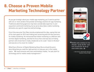 26 | | www.fiksu.com/ebooks
As you get strategic about your mobile app marketing, you’ll want to partner
with one or more vendors that provide technology solutions for app marketing.
Traditional advertising agencies may have considerable expertise in user
acquisition and brand marketing, but as we’ve described, mobile marketing
demands very specific expertise and technology.
Coca-Cola executive Tom Daly recently emphasized this idea, saying that one
of his main goals for 2012 was finding and connecting with the best partners
for mobile marketing. He mentioned that mobile marketing is a different skill
set than digital marketing, and that his focus then and now was on finding
partners who know how to really collaborate so he could “invest in the best”
and execute on his vision for mobile.19
MillerCoors Director of Digital Marketing Steve Mura echoed the point,
describing how you need the right partners to help you win in the mobile
space. “We need someone who lives and breathes mobile,” he said, both for
technology and for mobile media management.20
8. Choose a Proven Mobile
Marketing Technology Partner
Mobile sales continue to rise
sharply—up by 46.9%—and
now account for 18.5% of
total online sales.
— Nick Dutch, Multimedia Manager,
Domino’s Pizza Group 21
“
”
 