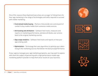 27 | | www.fiksu.com/ebooks
One of the reasons these big brand executives are so eager to find partners for
their app marketing is the range of technologies and skills required to succeed
with mobile marketing:
	 • Centralized media buying – Partners that provide one central point of
contact to buy mobile media from numerous media sources.
	• Ad tracking and attribution – Software that tracks, measures and
reports on marketing performance, and also attributes user actions
back to the original marketing sources.
	 • App usage analytics – Software that tracks and reports on how your
app is being used.
	• Optimization – Technology that uses algorithms to optimize your adver-
tising to the marketing sources that deliver the best price/performance.
If your agency manages your app marketing programs, you may want to explore
with them the subject of partnering with a high performance mobile app
marketing platform provider to help them drive results for your business.
 