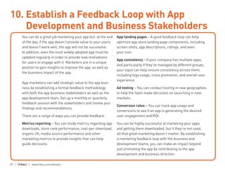 29 | | www.fiksu.com/ebooks
You can do a great job marketing your app but, at the end
of the day, if the app doesn’t provide value to your users
and doesn’t work well, the app will not be successful.
In addition, even the most widely adopted app must be
updated regularly in order to provide new motivations
for users to engage with it. Marketers are in a unique
position to gain insights to improve the app, as well as
the business impact of the app.
App marketers can add strategic value to the app busi-
ness by establishing a formal feedback methodology
with both the app business stakeholders as well as the
app development team. Set up a monthly or quarterly
feedback session with the stakeholders and review your
findings and recommendations.
There are a range of ways you can provide feedback:
Metrics reporting – You can study metrics regarding app
downloads, store rank performance, cost-per-download,
organic lift, media source performance and other
marketing metrics to provide insights that can help
guide decisions.
App landing pages – A good feedback loop can help
optimize app store landing page components, including
screen shots, app descriptions, ratings, and even
your icon.
App consistency - If your company has multiple apps,
and particularly if they’re managed by different groups,
your input can help ensure consistency across them,
including logo usage, cross promotion, and overall user
experience.
Ad testing – You can conduct testing in new geographies
to help the team make decisions on launching in new
markets.
Conversion rates – You can track app usage and
conversions to see if an app is generating the desired
user engagement and ROI.
You can be highly successful at marketing your apps
and getting them downloaded, but if they’re not used,
all that great marketing doesn’t matter. By establishing
a marketing feedback loop with the business and
development teams, you can make an impact beyond
just promoting the app by contributing to the app
development and business direction.
10. Establish a Feedback Loop with App
Development and Business Stakeholders
 