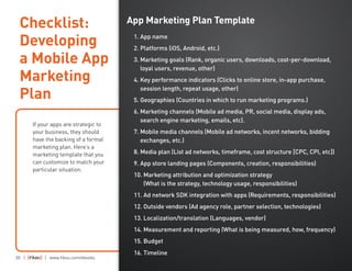 30 | | www.fiksu.com/ebooks
If your apps are strategic to
your business, they should
have the backing of a formal
marketing plan. Here’s a
marketing template that you
can customize to match your
particular situation.
Checklist:
Developing
a Mobile App
Marketing
Plan
App Marketing Plan Template
1. App name
2. Platforms (iOS, Android, etc.)
3. Marketing goals (Rank, organic users, downloads, cost-per-download,
loyal users, revenue, other)
4. Key performance indicators (Clicks to online store, in-app purchase,
session length, repeat usage, other)
5. Geographies (Countries in which to run marketing programs.)
6. Marketing channels (Mobile ad media, PR, social media, display ads,
search engine marketing, emails, etc).
7. Mobile media channels (Mobile ad networks, incent networks, bidding
exchanges, etc.)
8. Media plan (List ad networks, timeframe, cost structure [CPC, CPI, etc])
9. App store landing pages (Components, creation, responsibilities)
10. Marketing attribution and optimization strategy
(What is the strategy, technology usage, responsibilities)
11. Ad network SDK integration with apps (Requirements, responsibilities)
12. Outside vendors (Ad agency role, partner selection, technologies)
13. Localization/translation (Languages, vendor)
14. Measurement and reporting (What is being measured, how, frequency)
15. Budget
16. Timeline
 