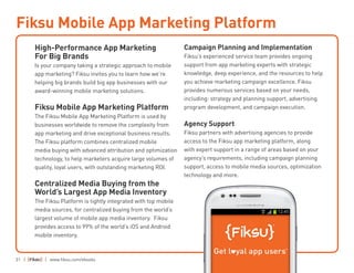 31 | | www.fiksu.com/ebooks
High-Performance App Marketing
For Big Brands
Is your company taking a strategic approach to mobile
app marketing? Fiksu invites you to learn how we’re
helping big brands build big app businesses with our
award-winning mobile marketing solutions.
Fiksu Mobile App Marketing Platform
The Fiksu Mobile App Marketing Platform is used by
businesses worldwide to remove the complexity from
app marketing and drive exceptional business results.
The Fiksu platform combines centralized mobile
media buying with advanced attribution and optimization
technology, to help marketers acquire large volumes of
quality, loyal users, with outstanding marketing ROI.
Centralized Media Buying from the
World’s Largest App Media Inventory
The Fiksu Platform is tightly integrated with top mobile
media sources, for centralized buying from the world’s
largest volume of mobile app media inventory. Fiksu
provides access to 99% of the world’s iOS and Android
mobile inventory.
Campaign Planning and Implementation
Fiksu’s experienced service team provides ongoing
support from app marketing experts with strategic
knowledge, deep experience, and the resources to help
you achieve marketing campaign excellence. Fiksu
provides numerous services based on your needs,
including: strategy and planning support, advertising
program development, and campaign execution.
Agency Support
Fiksu partners with advertising agencies to provide
access to the Fiksu app marketing platform, along
with expert support in a range of areas based on your
agency’s requirements, including campaign planning
support, access to mobile media sources, optimization
technology and more.
Fiksu Mobile App Marketing Platform
 
