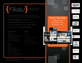 Fiksu is used by 32 of the 50 highest-grossing app
publishers to achieve exceptional app marketing results:
• 60 percent reduction in media costs
• 300 percent increase in loyal user acquisition
• Downloads generated to date - Over 1 Billion
• Loyal users to date - Over 500 million
Fiksu, Inc.
101 Arch Street, Suite 304
Boston, MA 02110
Phone: 855-463-4578
Email: sales@fiksu.com
Fiksu, Inc.
2nd Floor
Berkeley Square House
Berkeley Square
London, W1J 6BD
Phone: +44 (0) 207 887 6310
Email: sales-uk@fiksu.com
Fiksu, Inc.
137 Amoy Street
#02-01 Far East Square
Singapore 049965
Phone: +65 6372 9538
Email: sales-apac@fiksu.com
US Headquarters EMEA
APAC
Contact Fiksu Today
1.855.463.4578
sales@fiksu.com
www.fiksu.com
High Performance
App Marketing
Copyright © 2013 Fiksu. All rights reserved. Fiksu is a registered trademark and the Fiksu logo is a trademark of
Fiksu, Inc. Apple and the App Store are registered trademarks of Apple, Inc. All other trademarks mentioned herein
are the property of their respective holders.
 