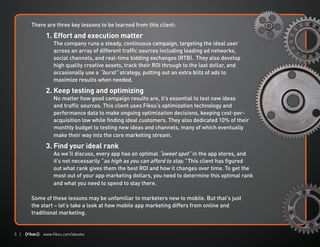 5 | | www.fiksu.com/ebooks
There are three key lessons to be learned from this client:
	
	 1. Effort and execution matter
The company runs a steady, continuous campaign, targeting the ideal user
across an array of different traffic sources including leading ad networks,
social channels, and real-time bidding exchanges (RTB). They also develop
high quality creative assets, track their ROI through to the last dollar, and
occasionally use a “burst” strategy, putting out an extra blitz of ads to
maximize results when needed.
	 2. Keep testing and optimizing
No matter how good campaign results are, it’s essential to test new ideas
and traffic sources. This client uses Fiksu’s optimization technology and
performance data to make ongoing optimization decisions, keeping cost-per-
acquisition low while finding ideal customers. They also dedicated 10% of their
monthly budget to testing new ideas and channels, many of which eventually
make their way into the core marketing stream.
	 3. Find your ideal rank
As we’ll discuss, every app has an optimal “sweet spot” in the app stores, and
it’s not necessarily “as high as you can afford to stay.” This client has figured
out what rank gives them the best ROI and how it changes over time. To get the
most out of your app marketing dollars, you need to determine this optimal rank
and what you need to spend to stay there.
Some of these lessons may be unfamiliar to marketers new to mobile. But that’s just
the start – let’s take a look at how mobile app marketing differs from online and
traditional marketing.
 