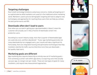 7 | | www.fiksu.com/ebooks
Targeting challenges
Due to both technology limitations and privacy concerns, mobile ad targeting isn’t
as sophisticated as what marketers are used to in the traditional online marketing
world. Marketers used to precise demographic targeting will have to adapt to new
technologies and approaches for reaching those users that can help you achieve
the best performance and ROI.
Downloads often don’t lead to users
Even when you succeed in getting your app downloaded, it doesn’t mean the
customer will actually use it. Only a fraction of downloads convert into
productive users.
According to a recent industry study, more than a quarter of downloaded apps
are used only once, and then abandoned.11
If your app marketing generates too
many downloads by non-engaged users, your results will take a significant hit.
Fortunately, there are integrated tracking and optimization technologies that help
marketers identify the traffic sources that drive more than just downloads –
but quality, loyal users.
Marketing goals are different
App marketing also requires balancing an entirely new set of marketing goals –
from achieving a certain rank within app stores, to acquiring users that actually
use your app, to a target cost-per-install. These are new types of goals for many
marketers, and require new measurement approaches.
 