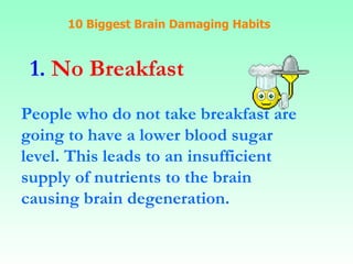 10 Biggest Brain Damaging Habits 1.  No Breakfast People who do not take breakfast are going to have a lower blood sugar  level. This leads to an insufficient supply of nutrients to the brain causing brain degeneration.   