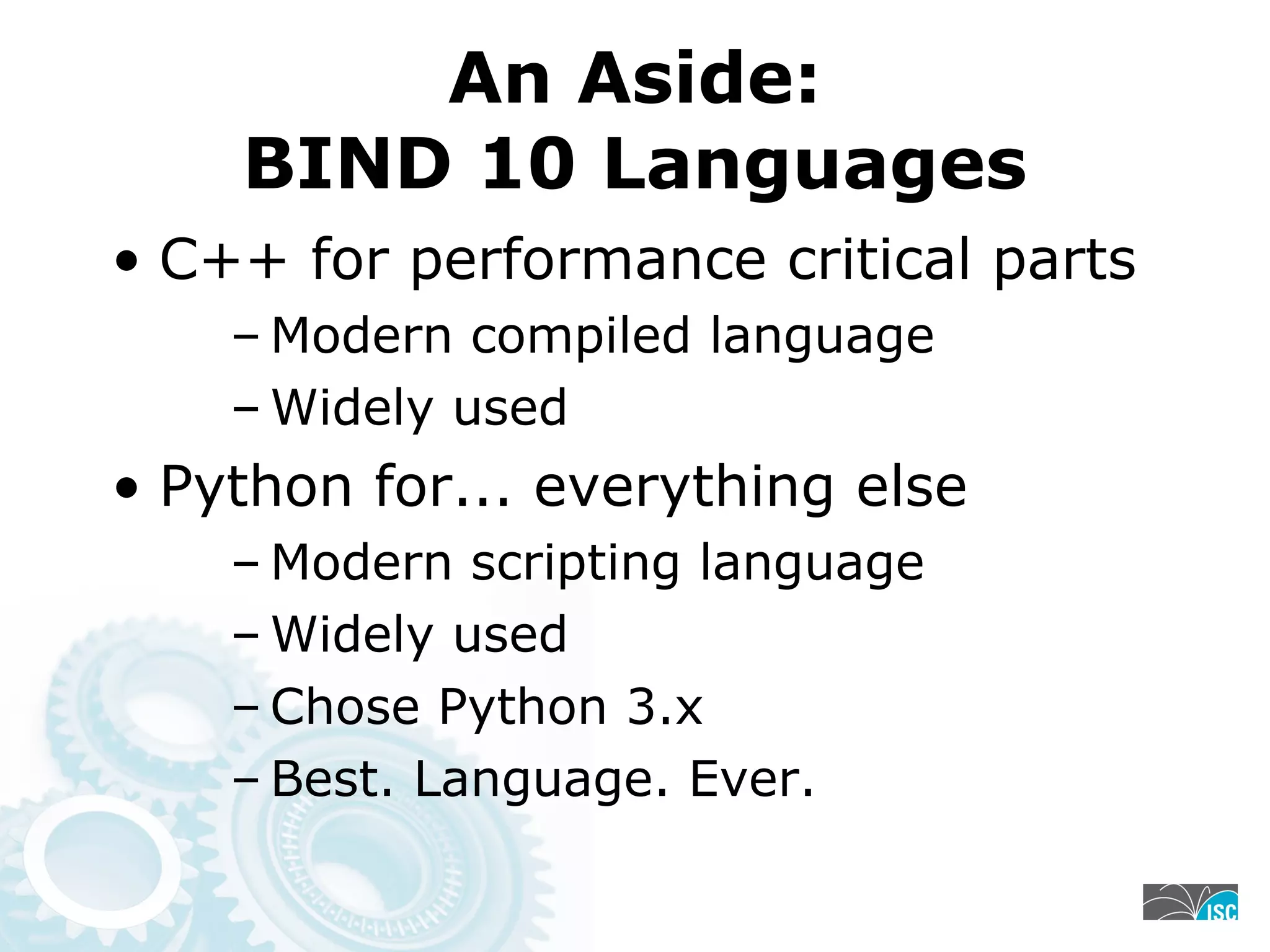 An Aside:
BIND 10 Languages
• C++ for performance critical parts
– Modern compiled language
– Widely used
• Python for... everything else
– Modern scripting language
– Widely used
– Chose Python 3.x
– Best. Language. Ever.
 