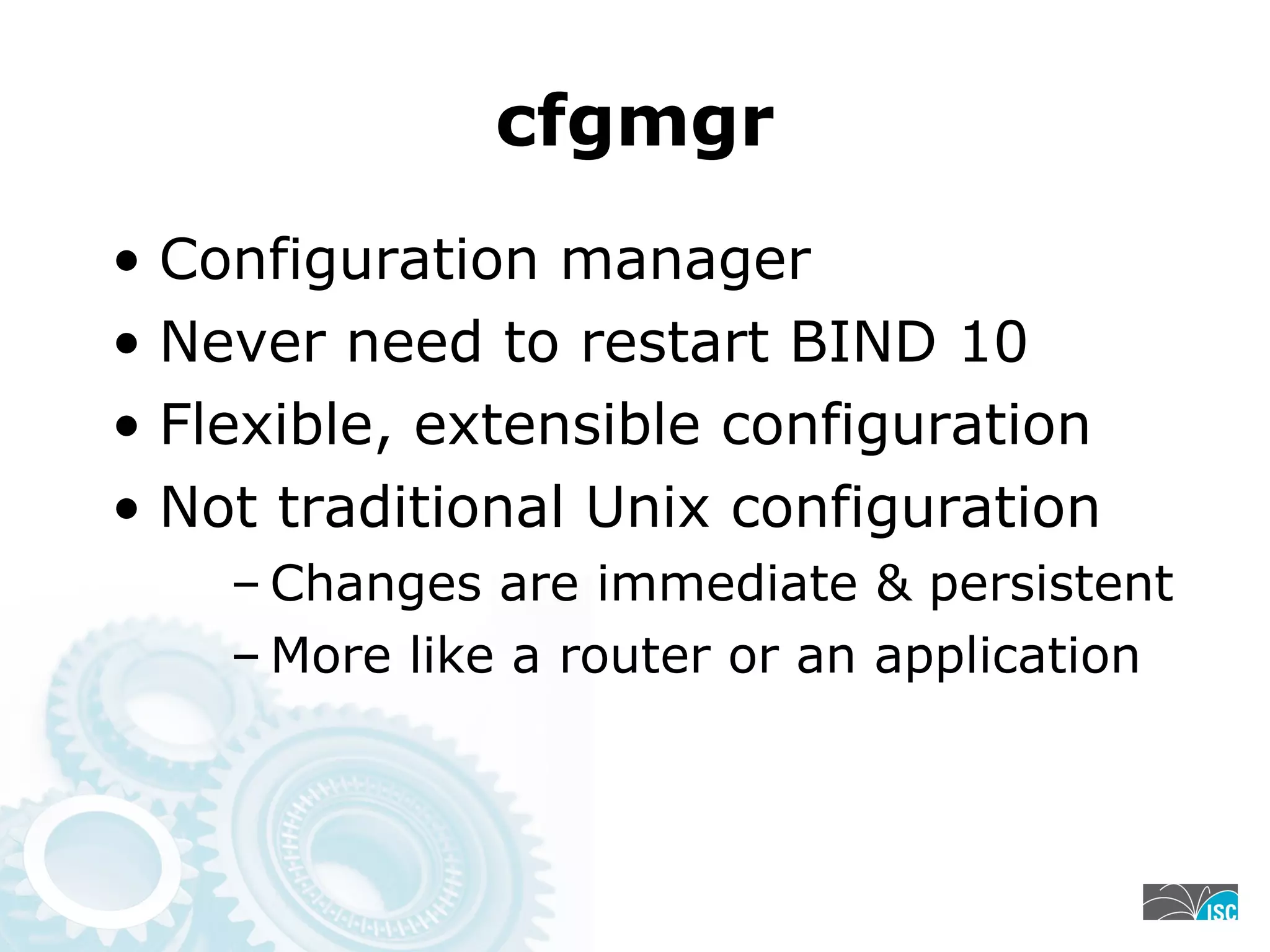 cfgmgr
• Configuration manager
• Never need to restart BIND 10
• Flexible, extensible configuration
• Not traditional Unix configuration
– Changes are immediate & persistent
– More like a router or an application
 